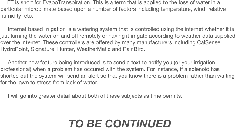      ET is short for EvapoTranspiration. This is a term that is applied to the loss of water in a particular microclimate based upon a number of factors including temperature, wind, relative humidity, etc..

     Internet based irrigation is a watering system that is controlled using the internet whether it is just turning the water on and off remotely or having it irrigate according to weather data supplied over the internet. These controllers are offered by many manufacturers including CalSense, HydroPoint, Signature, Hunter, WeatherMatic and RainBird.

     Another new feature being introduced is to send a text to notify you (or your irrigation professional) when a problem has occured with the system. For instance, if a solenoid has shorted out the system will send an alert so that you know there is a problem rather than waiting for the lawn to stress from lack of water.

     I will go into greater detail about both of these subjects as time permits.

     

                                     TO BE CONTINUED